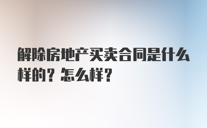 解除房地产买卖合同是什么样的？怎么样？