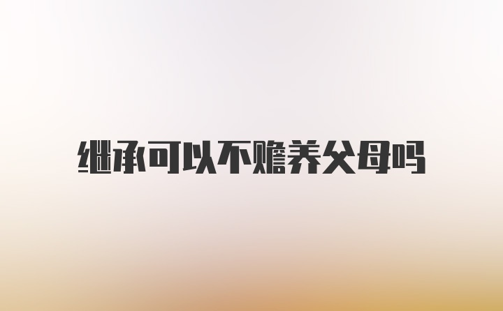 继承可以不赡养父母吗