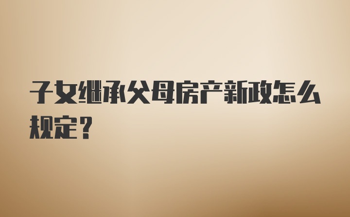 子女继承父母房产新政怎么规定？