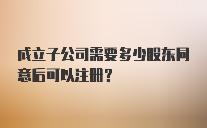 成立子公司需要多少股东同意后可以注册？