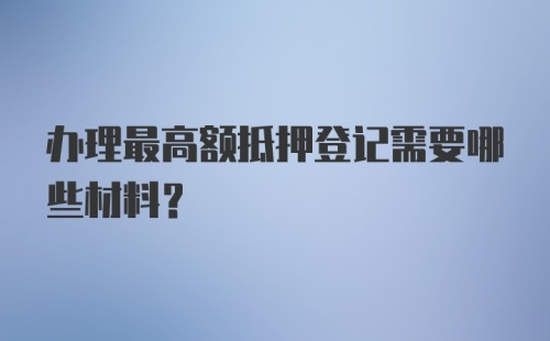 办理最高额抵押登记需要哪些材料?