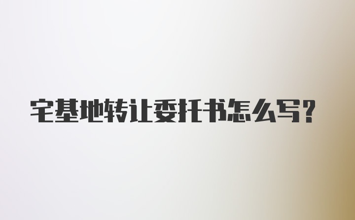 宅基地转让委托书怎么写？