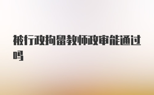 被行政拘留教师政审能通过吗