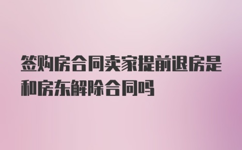 签购房合同卖家提前退房是和房东解除合同吗