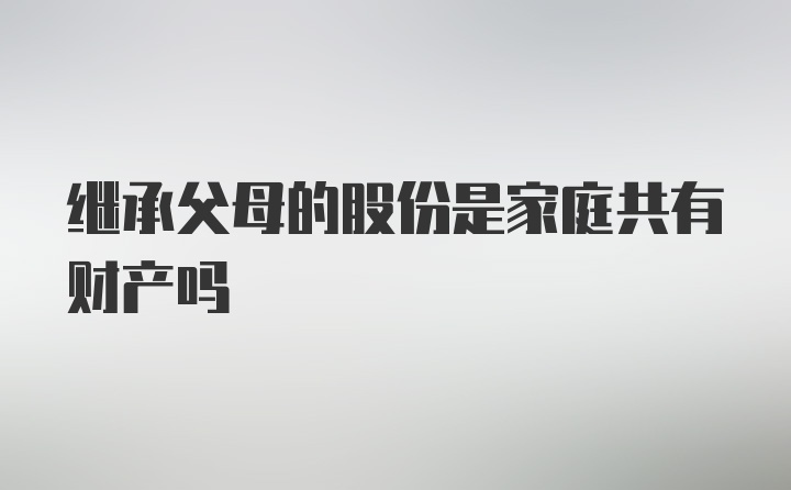 继承父母的股份是家庭共有财产吗