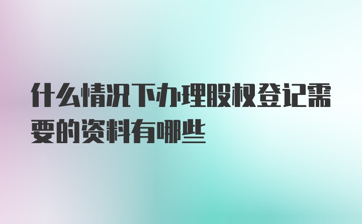 什么情况下办理股权登记需要的资料有哪些