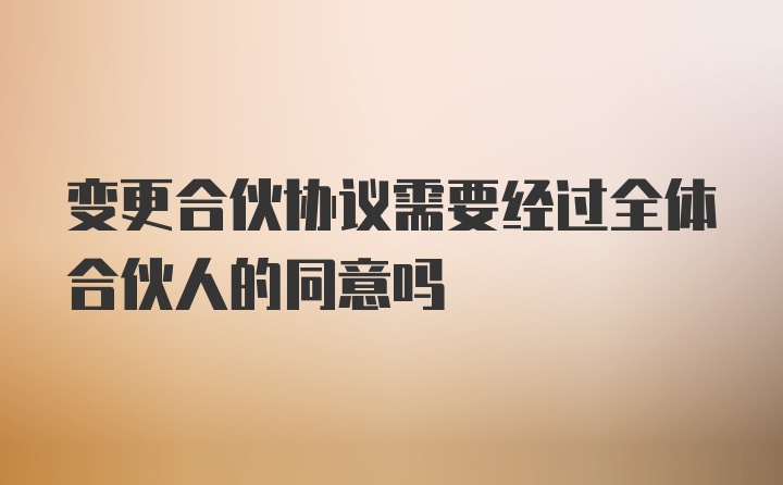 变更合伙协议需要经过全体合伙人的同意吗