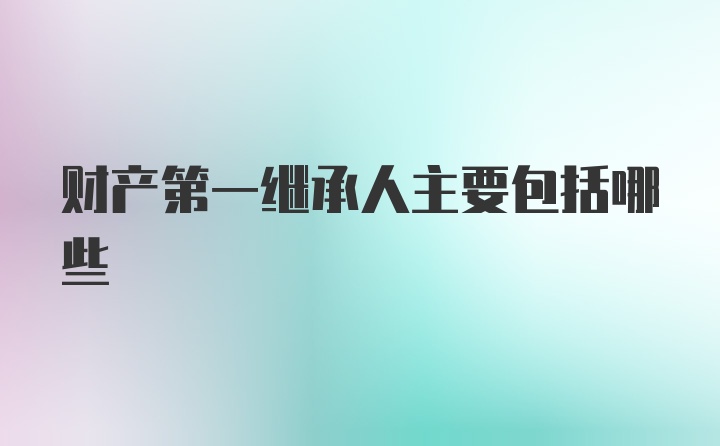 财产第一继承人主要包括哪些