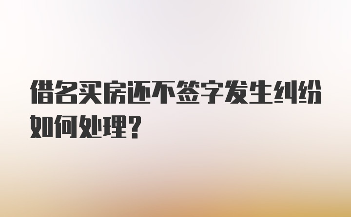 借名买房还不签字发生纠纷如何处理？