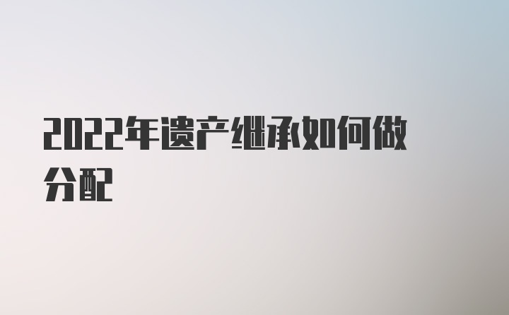 2022年遗产继承如何做分配