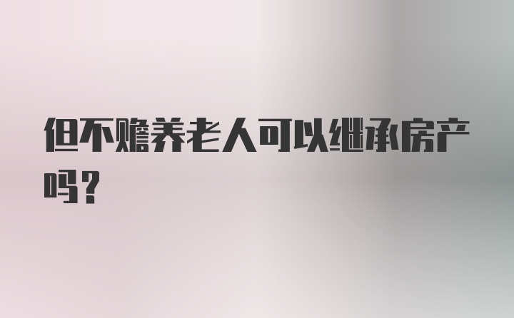 但不赡养老人可以继承房产吗？