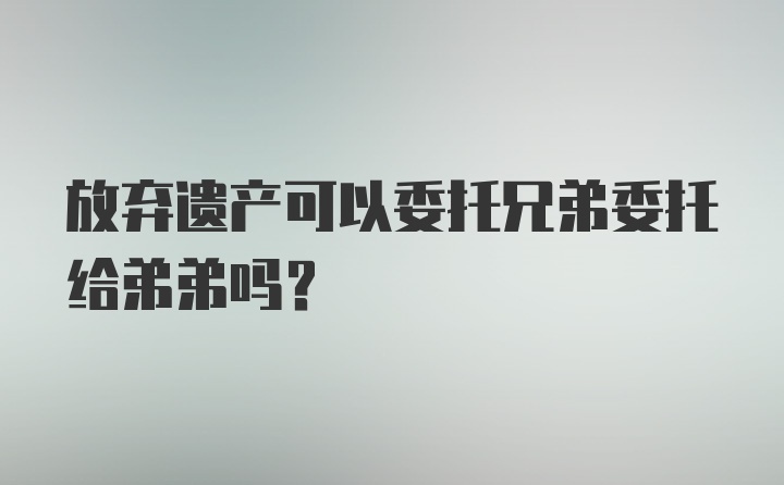 放弃遗产可以委托兄弟委托给弟弟吗？