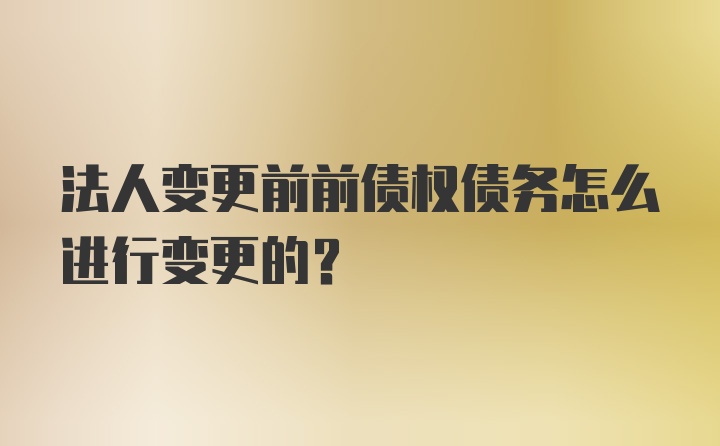 法人变更前前债权债务怎么进行变更的?