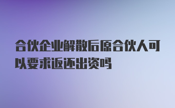 合伙企业解散后原合伙人可以要求返还出资吗