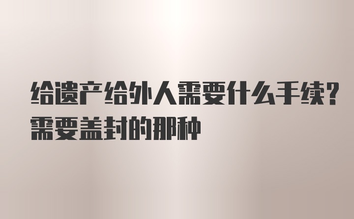 给遗产给外人需要什么手续？需要盖封的那种