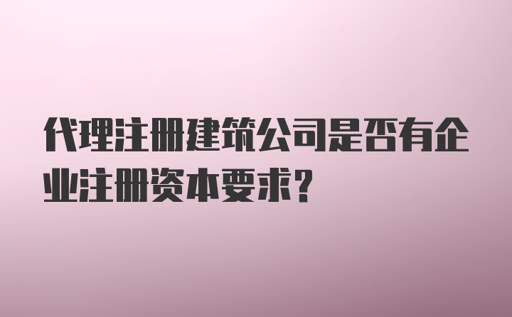 代理注册建筑公司是否有企业注册资本要求?