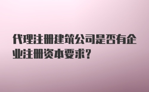 代理注册建筑公司是否有企业注册资本要求?