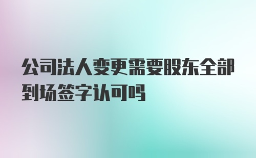 公司法人变更需要股东全部到场签字认可吗