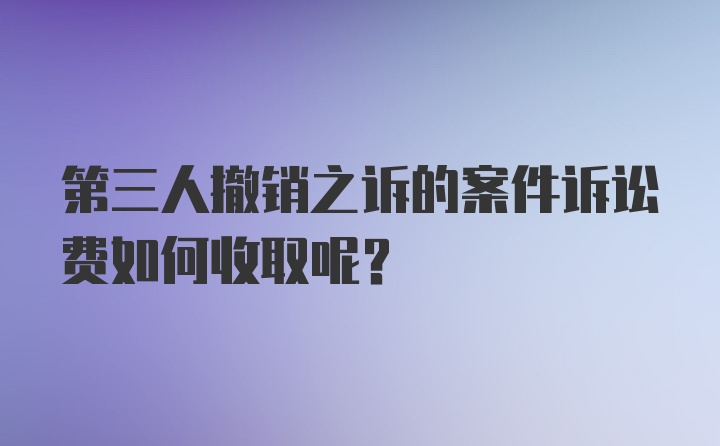 第三人撤销之诉的案件诉讼费如何收取呢？