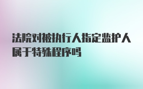 法院对被执行人指定监护人属于特殊程序吗