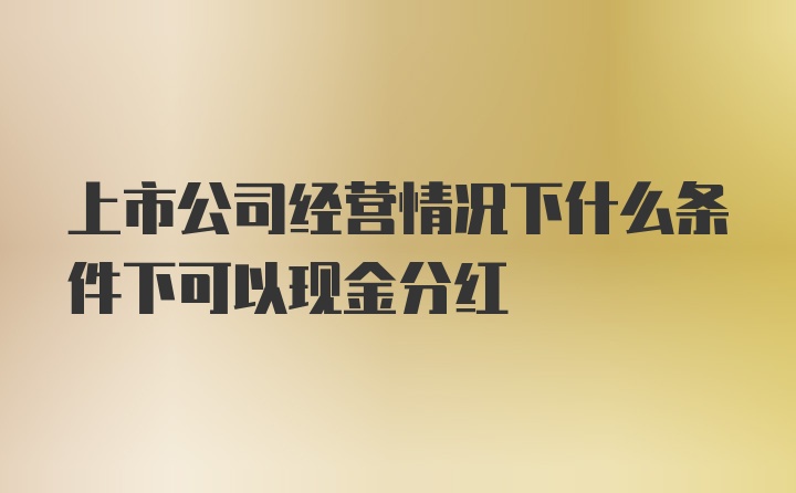 上市公司经营情况下什么条件下可以现金分红