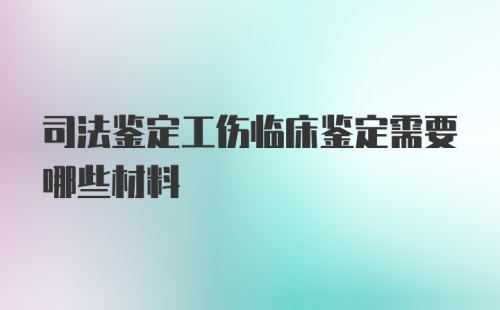 司法鉴定工伤临床鉴定需要哪些材料