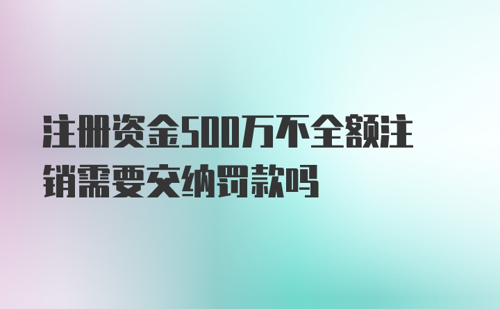 注册资金500万不全额注销需要交纳罚款吗