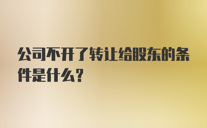 公司不开了转让给股东的条件是什么？