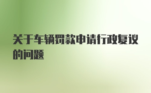 关于车辆罚款申请行政复议的问题