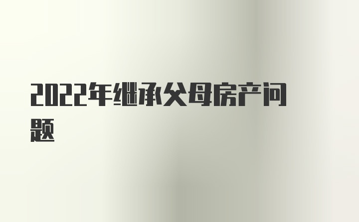 2022年继承父母房产问题