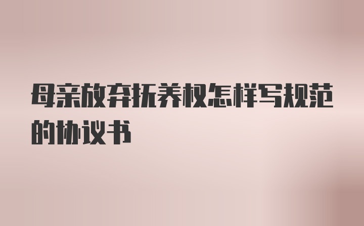 母亲放弃抚养权怎样写规范的协议书