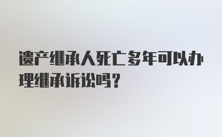 遗产继承人死亡多年可以办理继承诉讼吗？