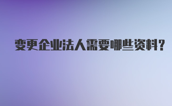 变更企业法人需要哪些资料？