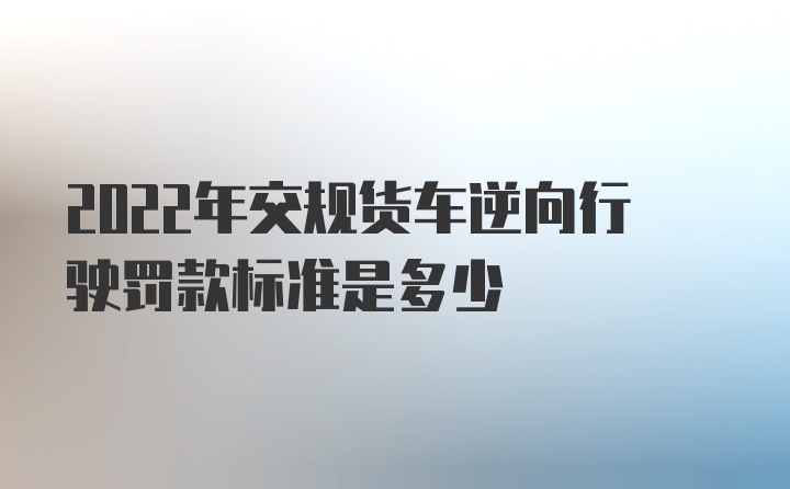 2022年交规货车逆向行驶罚款标准是多少