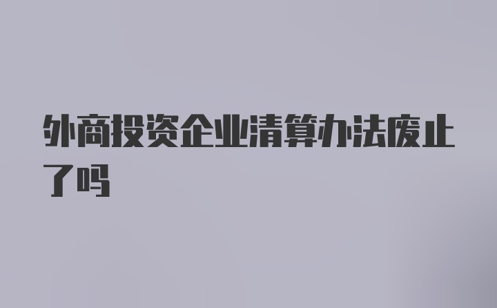 外商投资企业清算办法废止了吗