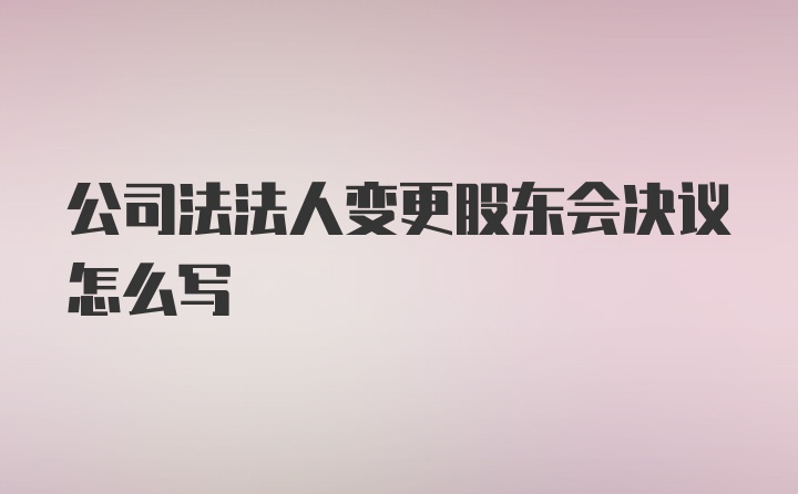 公司法法人变更股东会决议怎么写