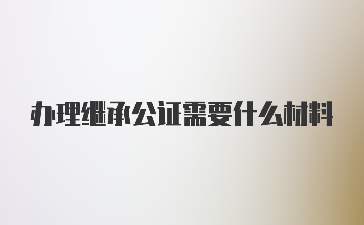 办理继承公证需要什么材料