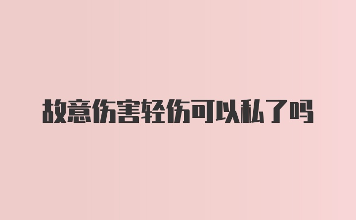 故意伤害轻伤可以私了吗