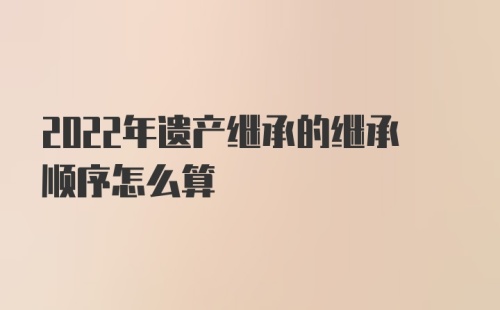 2022年遗产继承的继承顺序怎么算