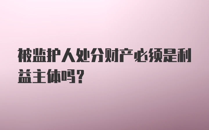 被监护人处分财产必须是利益主体吗?