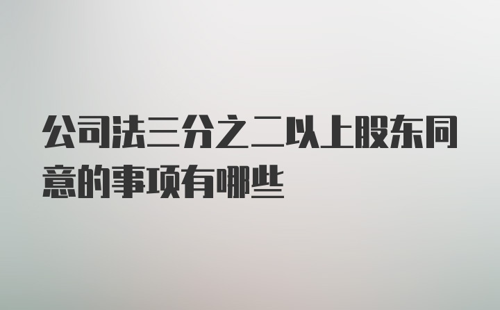 公司法三分之二以上股东同意的事项有哪些