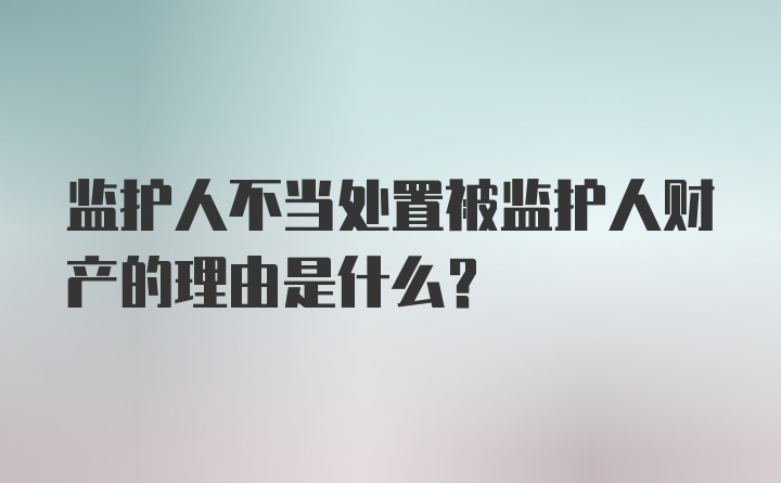 监护人不当处置被监护人财产的理由是什么？