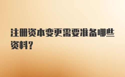 注册资本变更需要准备哪些资料？