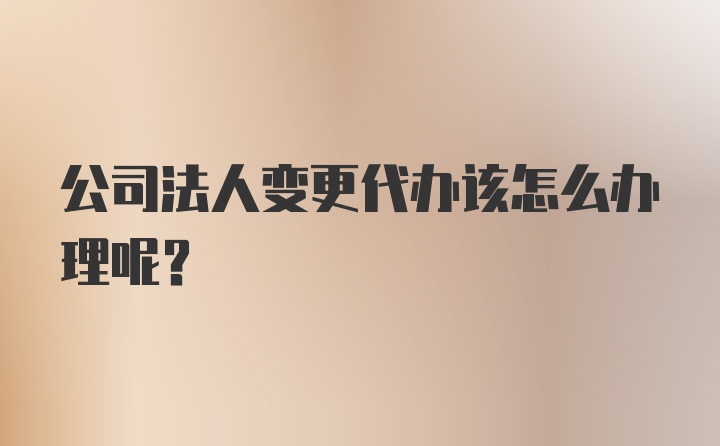 公司法人变更代办该怎么办理呢？