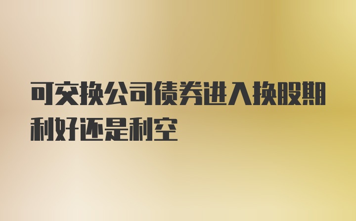 可交换公司债券进入换股期利好还是利空