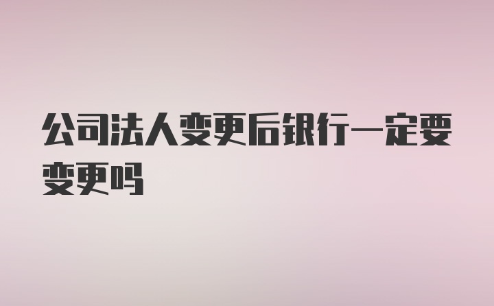 公司法人变更后银行一定要变更吗