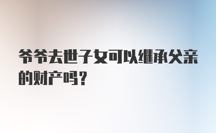 爷爷去世子女可以继承父亲的财产吗？