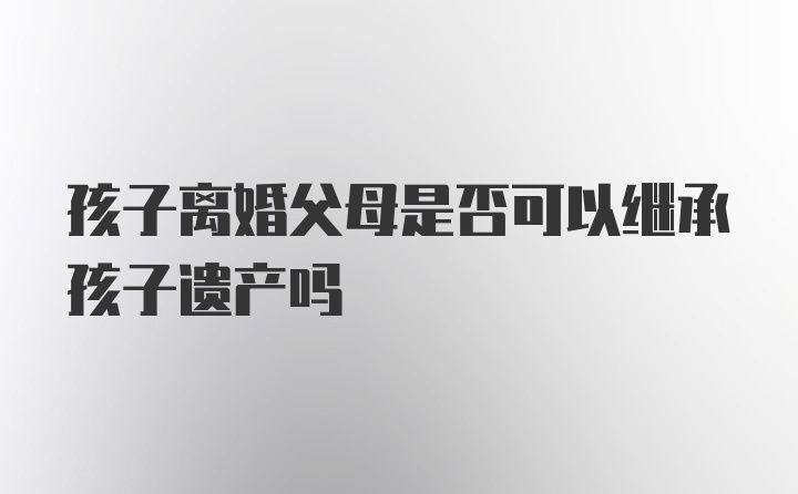 孩子离婚父母是否可以继承孩子遗产吗