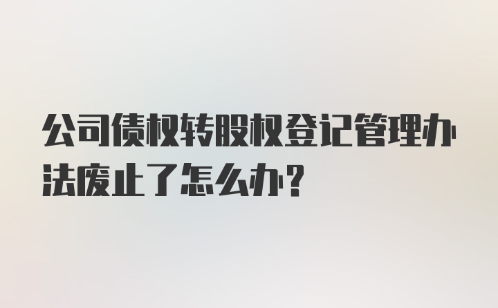 公司债权转股权登记管理办法废止了怎么办?