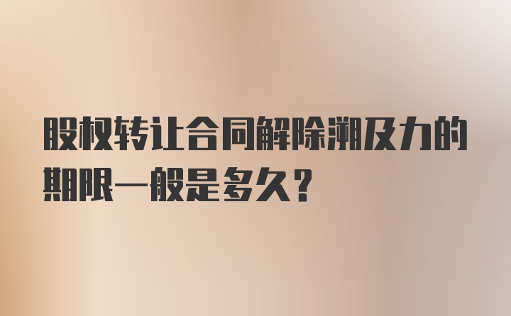 股权转让合同解除溯及力的期限一般是多久？